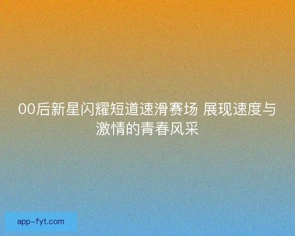 00后新星闪耀短道速滑赛场 展现速度与激情的青春风采