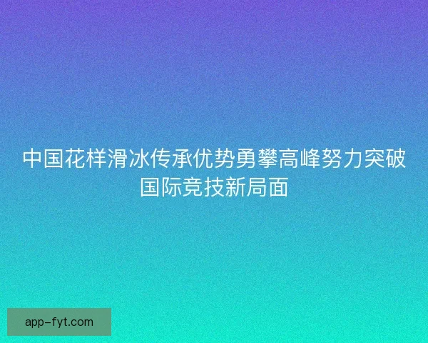 中国花样滑冰传承优势勇攀高峰努力突破国际竞技新局面