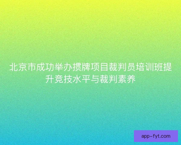 北京市成功举办掼牌项目裁判员培训班提升竞技水平与裁判素养