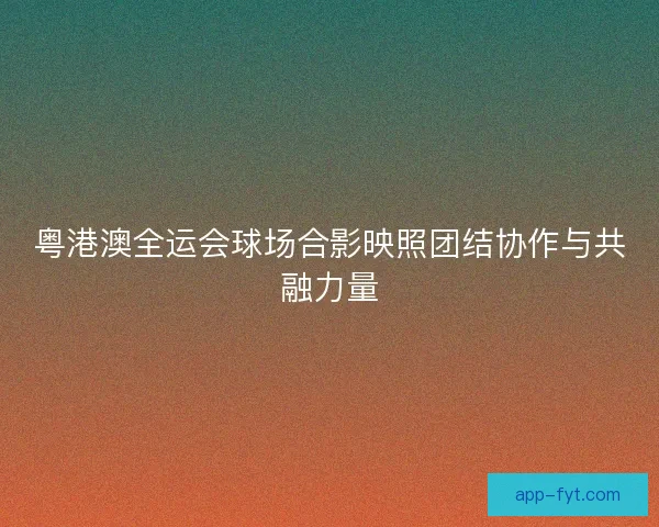 粤港澳全运会球场合影映照团结协作与共融力量